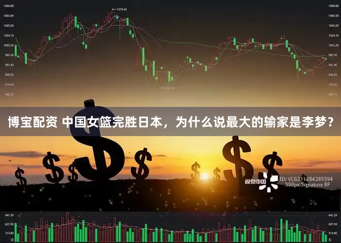 博宝配资 中国女篮完胜日本，为什么说最大的输家是李梦？