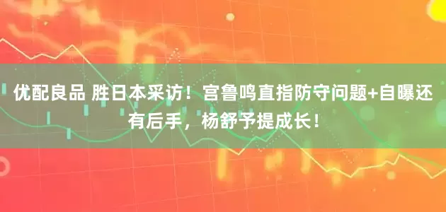 优配良品 胜日本采访！宫鲁鸣直指防守问题+自曝还有后手，杨舒予提成长！