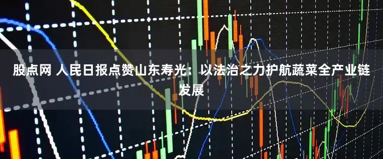 股点网 人民日报点赞山东寿光：以法治之力护航蔬菜全产业链发展