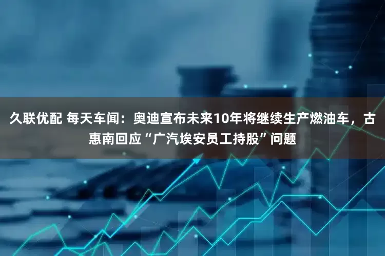 久联优配 每天车闻：奥迪宣布未来10年将继续生产燃油车，古惠南回应“广汽埃安员工持股”问题