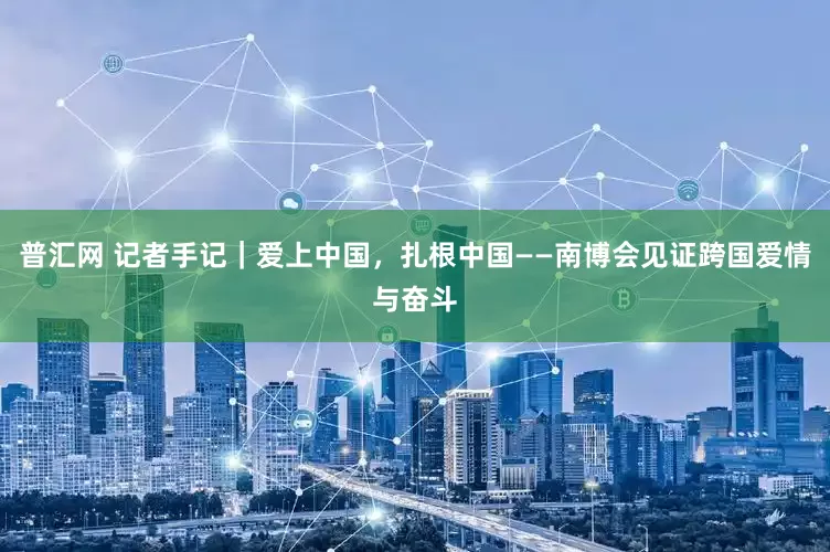 普汇网 记者手记｜爱上中国，扎根中国——南博会见证跨国爱情与奋斗