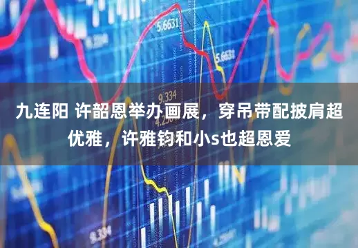 九连阳 许韶恩举办画展，穿吊带配披肩超优雅，许雅钧和小s也超恩爱