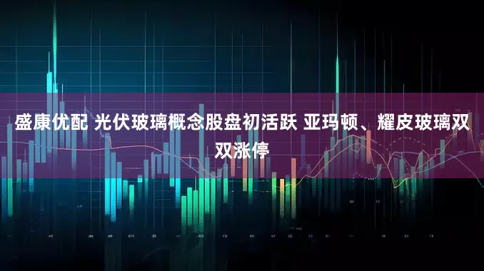 盛康优配 光伏玻璃概念股盘初活跃 亚玛顿、耀皮玻璃双双涨停