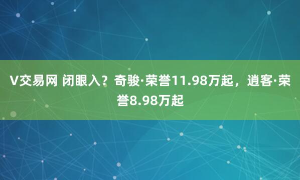 V交易网 闭眼入？奇骏·荣誉11.98万起，逍客·荣誉8.98万起