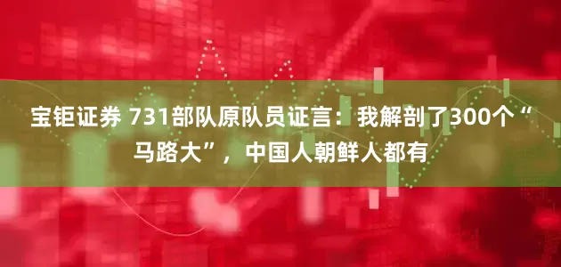 宝钜证券 731部队原队员证言：我解剖了300个“马路大”，中国人朝鲜人都有