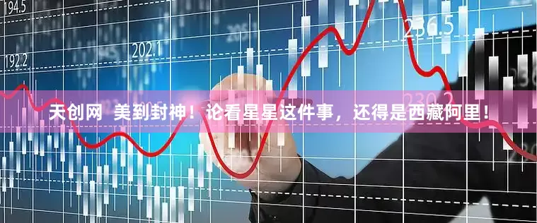 天创网  美到封神！论看星星这件事，还得是西藏阿里！