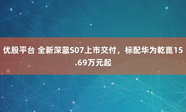 优股平台 全新深蓝S07上市交付，标配华为乾崑15.69万元起