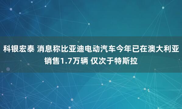 科银宏泰 消息称比亚迪电动汽车今年已在澳大利亚销售1.7万辆 仅次于特斯拉