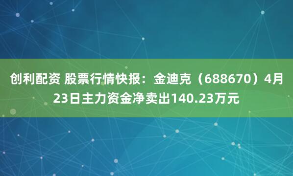 创利配资 股票行情快报：金迪克（688670）4月23日主力资金净卖出140.23万元