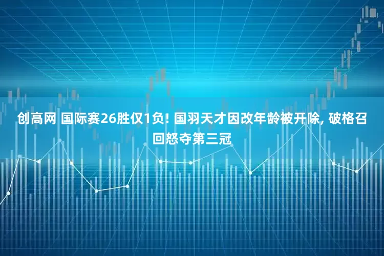 创高网 国际赛26胜仅1负! 国羽天才因改年龄被开除, 破格召回怒夺第三冠