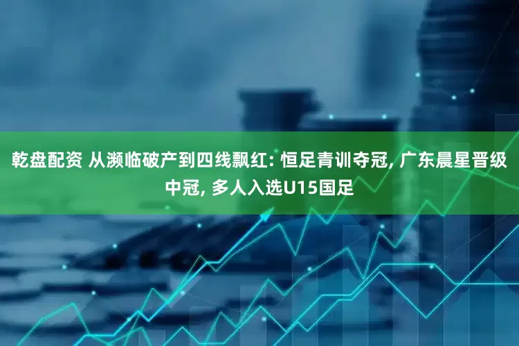 乾盘配资 从濒临破产到四线飘红: 恒足青训夺冠, 广东晨星晋级中冠, 多人入选U15国足